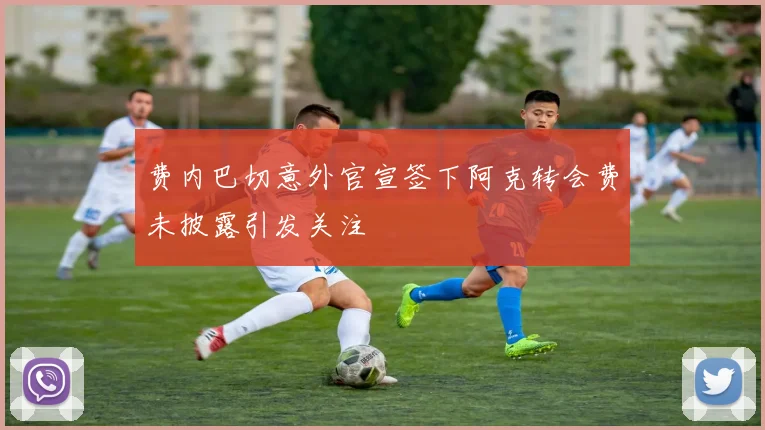 费内巴切意外官宣签下阿克转会费未披露引发关注