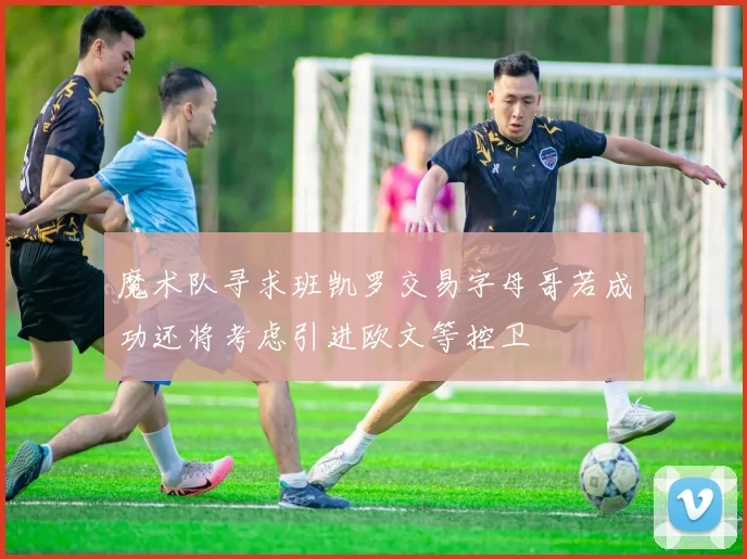 魔术队寻求班凯罗交易字母哥若成功还将考虑引进欧文等控卫