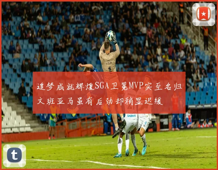 追梦成就辉煌SGA卫冕MVP实至名归文班亚马虽有后劲却稍显迟缓