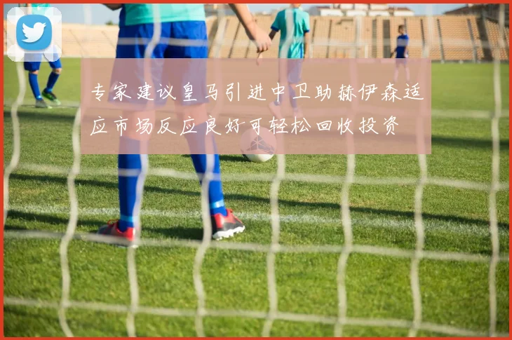 专家建议皇马引进中卫助赫伊森适应市场反应良好可轻松回收投资