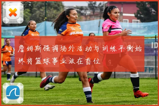 詹姆斯强调场外活动与训练平衡始终将篮球事业放在首位