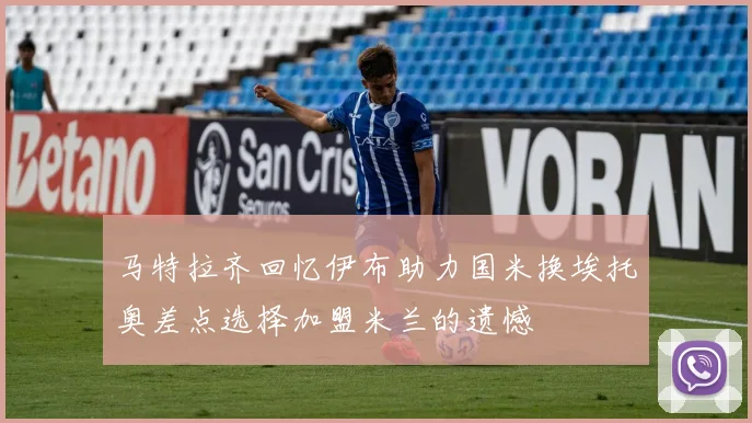 马特拉齐回忆伊布助力国米换埃托奥差点选择加盟米兰的遗憾