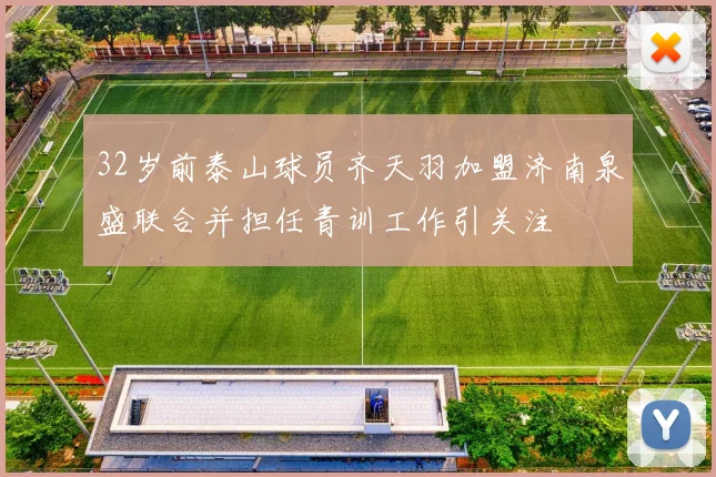 32岁前泰山球员齐天羽加盟济南泉盛联合并担任青训工作引关注