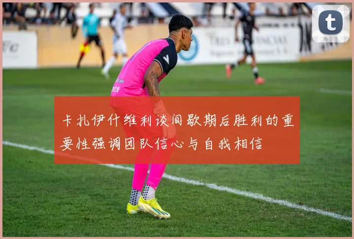 卡扎伊什维利谈间歇期后胜利的重要性强调团队信心与自我相信