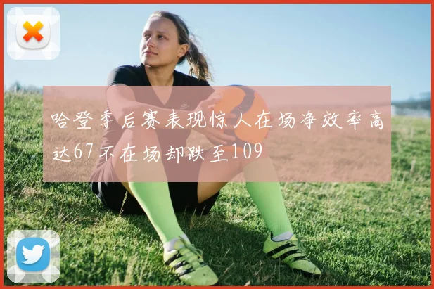 哈登季后赛表现惊人在场净效率高达67不在场却跌至109