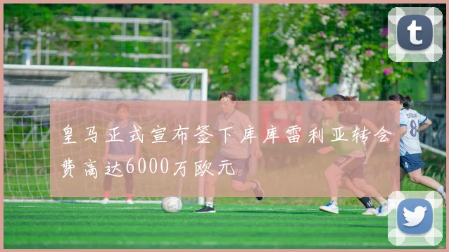 皇马正式宣布签下库库雷利亚转会费高达6000万欧元