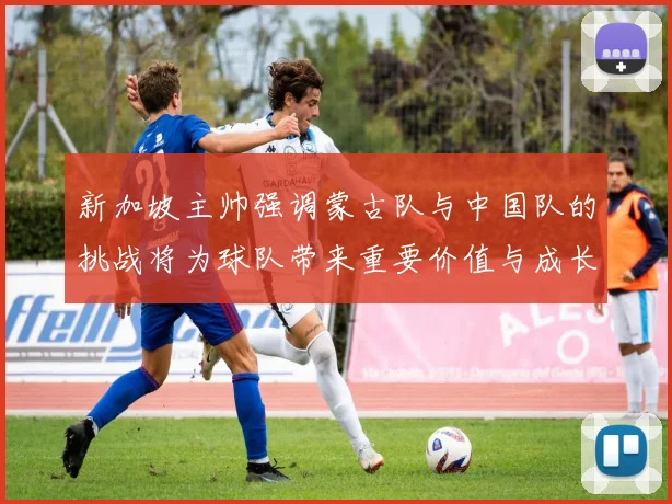 新加坡主帅强调蒙古队与中国队的挑战将为球队带来重要价值与成长机会
