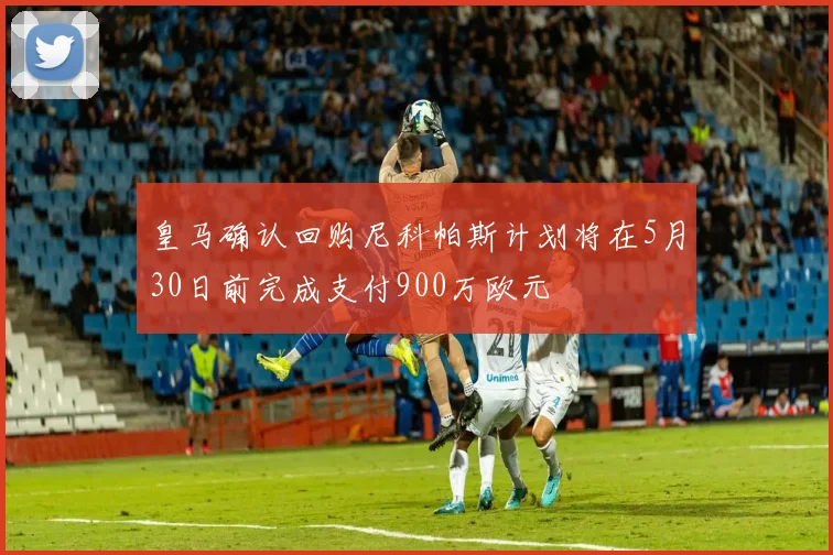 皇马确认回购尼科帕斯计划将在5月30日前完成支付900万欧元