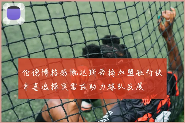 伦德博格感慨达斯蒂梅加盟独行侠幸喜选择莫雷兹助力球队发展