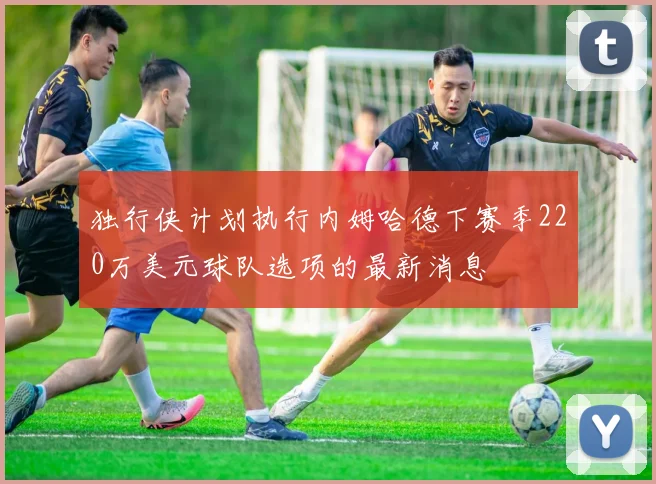 独行侠计划执行内姆哈德下赛季220万美元球队选项的最新消息