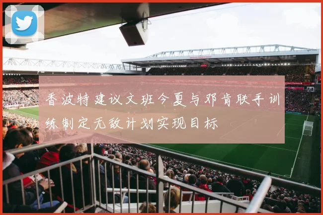 香波特建议文班今夏与邓肯联手训练制定无敌计划实现目标