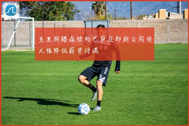 克里斯滕森续约巴萨在即新合同将大幅降低薪资待遇