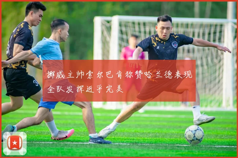 挪威主帅索尔巴肯称赞哈兰德表现全队发挥近乎完美
