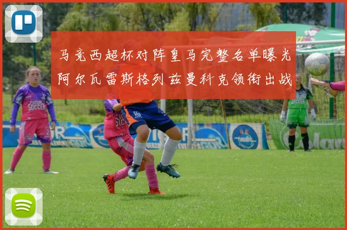 马竞西超杯对阵皇马完整名单曝光阿尔瓦雷斯格列兹曼科克领衔出战