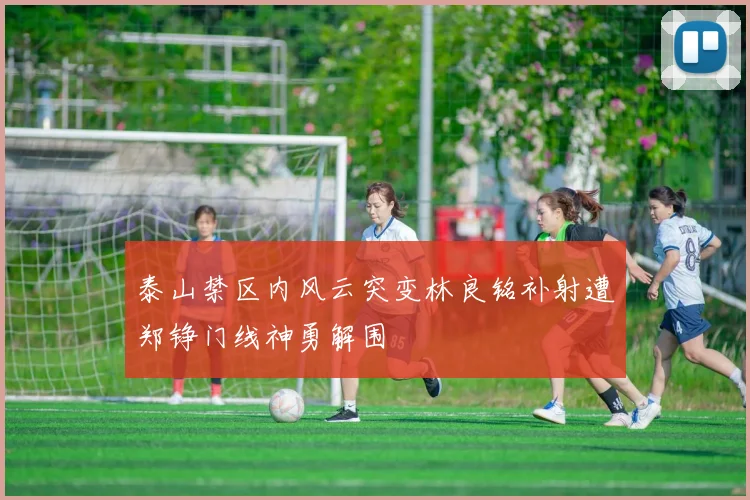 泰山禁区内风云突变林良铭补射遭郑铮门线神勇解围