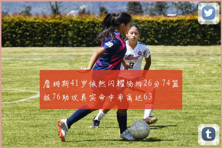詹姆斯41岁依然闪耀场均26分74篮板76助攻真实命中率高达63