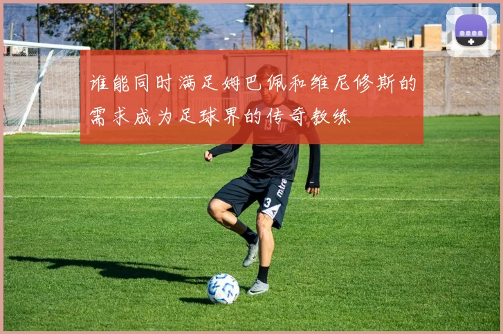 谁能同时满足姆巴佩和维尼修斯的需求成为足球界的传奇教练