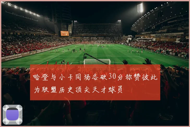 哈登与小卡同场各砍30分称赞彼此为联盟历史顶尖天才球员