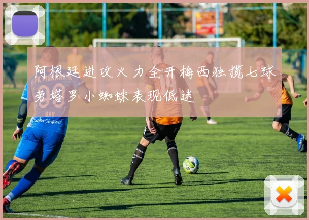 阿根廷进攻火力全开梅西独揽七球劳塔罗小蜘蛛表现低迷