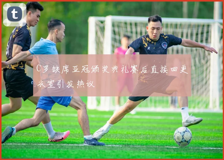 C罗缺席亚冠颁奖典礼赛后直接回更衣室引发热议