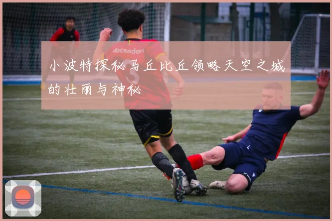 小波特探秘马丘比丘领略天空之城的壮丽与神秘