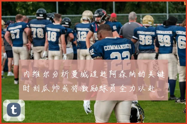 内维尔分析曼城追赶阿森纳的关键时刻瓜帅或将激励球员全力以赴